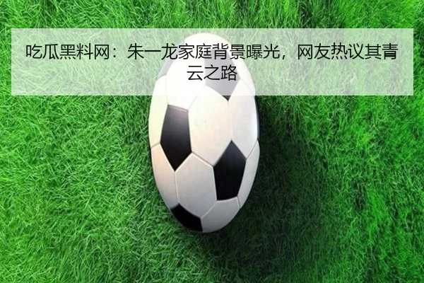 吃瓜黑料网：朱一龙家庭背景曝光，网友热议其青云之路